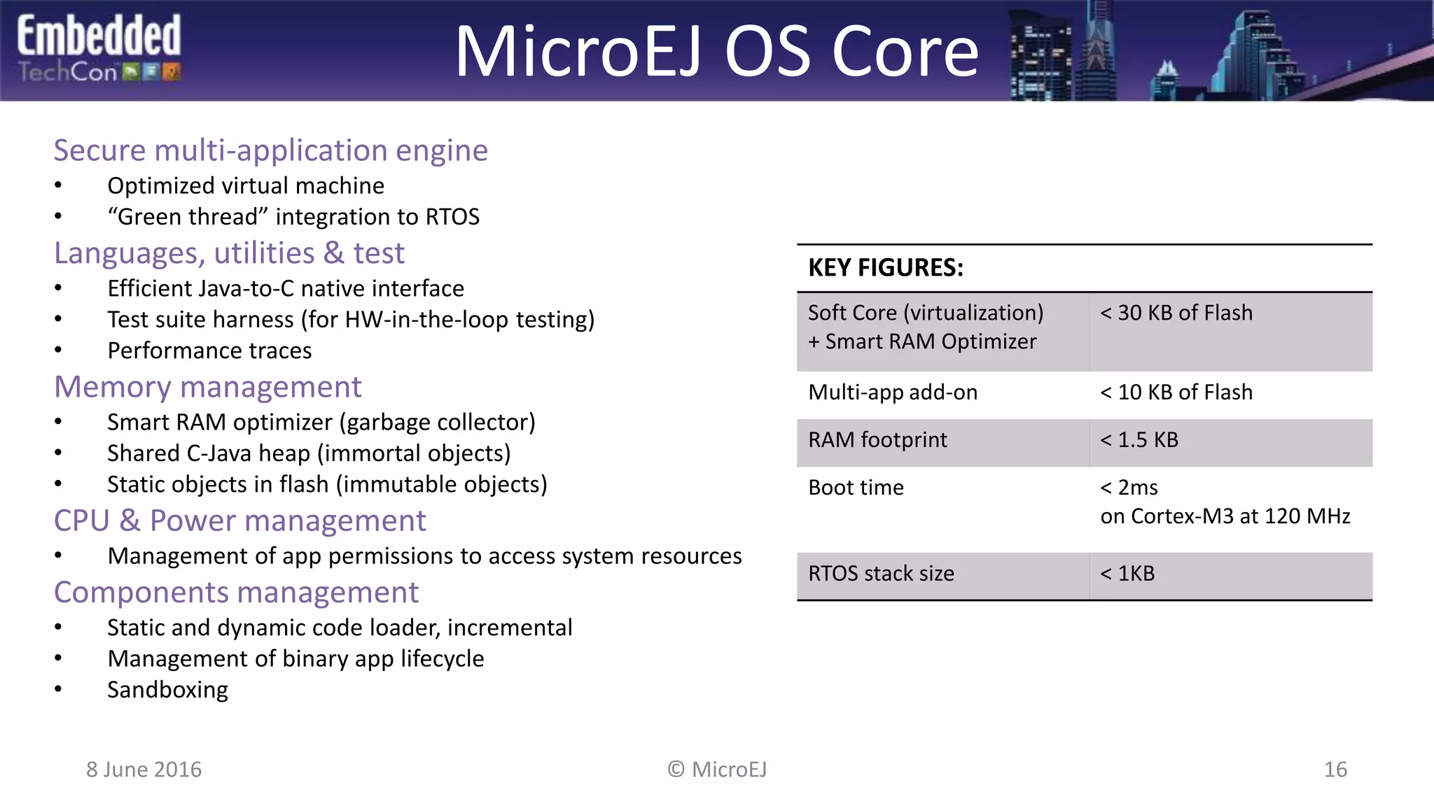 MicroEJ OS Core
Secure multi-application engine
• Optimized virtual machine
• “Green thread” integration to RTOS
Languages, utilities & test
• Efficient Java-to-C native interface
• Test suite harness (for HW-in-the-loop testing)
• Performance traces
Memory management
• Smart RAM optimizer (garbage collector)
• Shared C-Java heap (immortal objects)
• Static objects in flash (immutable objects)
CPU & Power management
• Management of app permissions to access system resources
Components management
• Static and dynamic code loader, incremental
• Management of binary app lifecycle
• Sandboxing
8 June 2016 © MicroEJ 16
KEY FIGURES:
Soft Core (virtualization)
+ Smart RAM Optimizer
< 30 KB of Flash
Multi-app add-on < 10 KB of Flash
RAM footprint < 1.5 KB
Boot time < 2ms
on Cortex-M3 at 120 MHz
RTOS stack size < 1KB
 