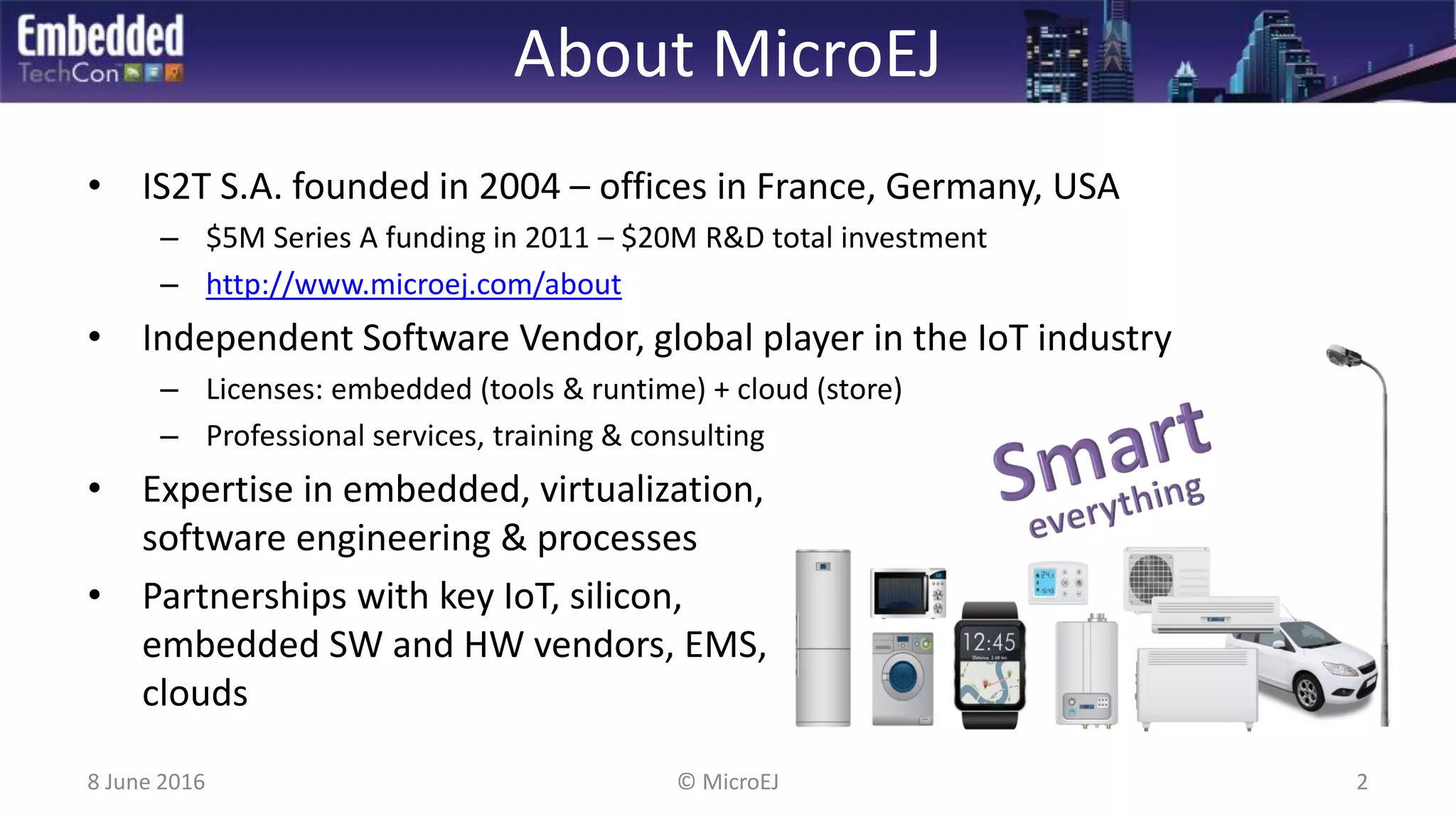 About MicroEJ
• IS2T S.A. founded in 2004 – offices in France, Germany, USA
– $5M Series A funding in 2011 – $20M R&D total investment
– http://www.microej.com/about
• Independent Software Vendor, global player in the IoT industry
– Licenses: embedded (tools & runtime) + cloud (store)
– Professional services, training & consulting
• Expertise in embedded, virtualization,
software engineering & processes
• Partnerships with key IoT, silicon,
embedded SW and HW vendors, EMS,
clouds
8 June 2016 2© MicroEJ
 