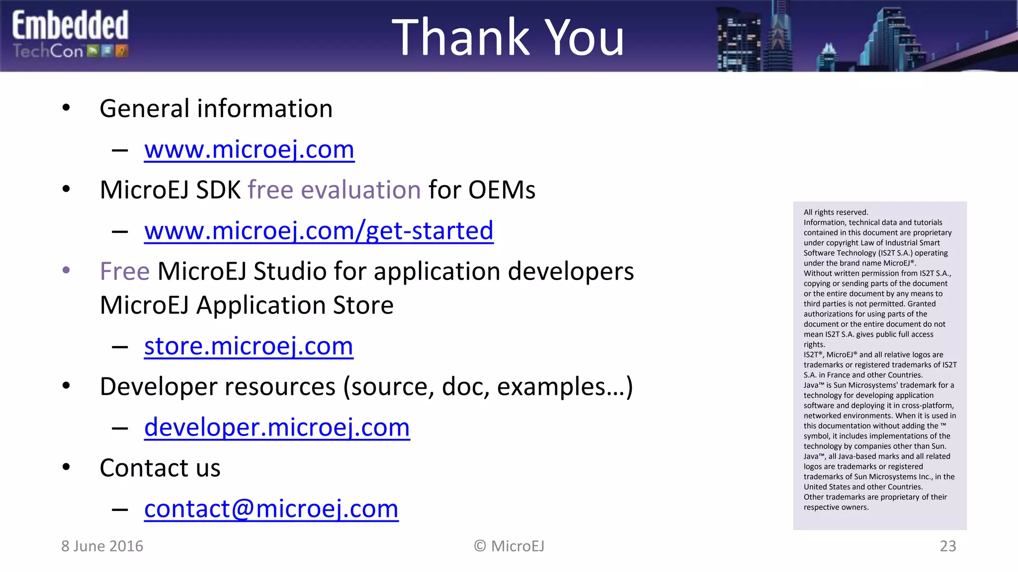 Thank You
8 June 2016 23© MicroEJ
• General information
– www.microej.com
• MicroEJ SDK free evaluation for OEMs
– www.microej.com/get-started
• Free MicroEJ Studio for application developers
MicroEJ Application Store
– store.microej.com
• Developer resources (source, doc, examples…)
– developer.microej.com
• Contact us
– contact@microej.com
All rights reserved.
Information, technical data and tutorials
contained in this document are proprietary
under copyright Law of Industrial Smart
Software Technology (IS2T S.A.) operating
under the brand name MicroEJ®.
Without written permission from IS2T S.A.,
copying or sending parts of the document
or the entire document by any means to
third parties is not permitted. Granted
authorizations for using parts of the
document or the entire document do not
mean IS2T S.A. gives public full access
rights.
IS2T®, MicroEJ® and all relative logos are
trademarks or registered trademarks of IS2T
S.A. in France and other Countries.
Java™ is Sun Microsystems' trademark for a
technology for developing application
software and deploying it in cross-platform,
networked environments. When it is used in
this documentation without adding the ™
symbol, it includes implementations of the
technology by companies other than Sun.
Java™, all Java-based marks and all related
logos are trademarks or registered
trademarks of Sun Microsystems Inc., in the
United States and other Countries.
Other trademarks are proprietary of their
respective owners.
 