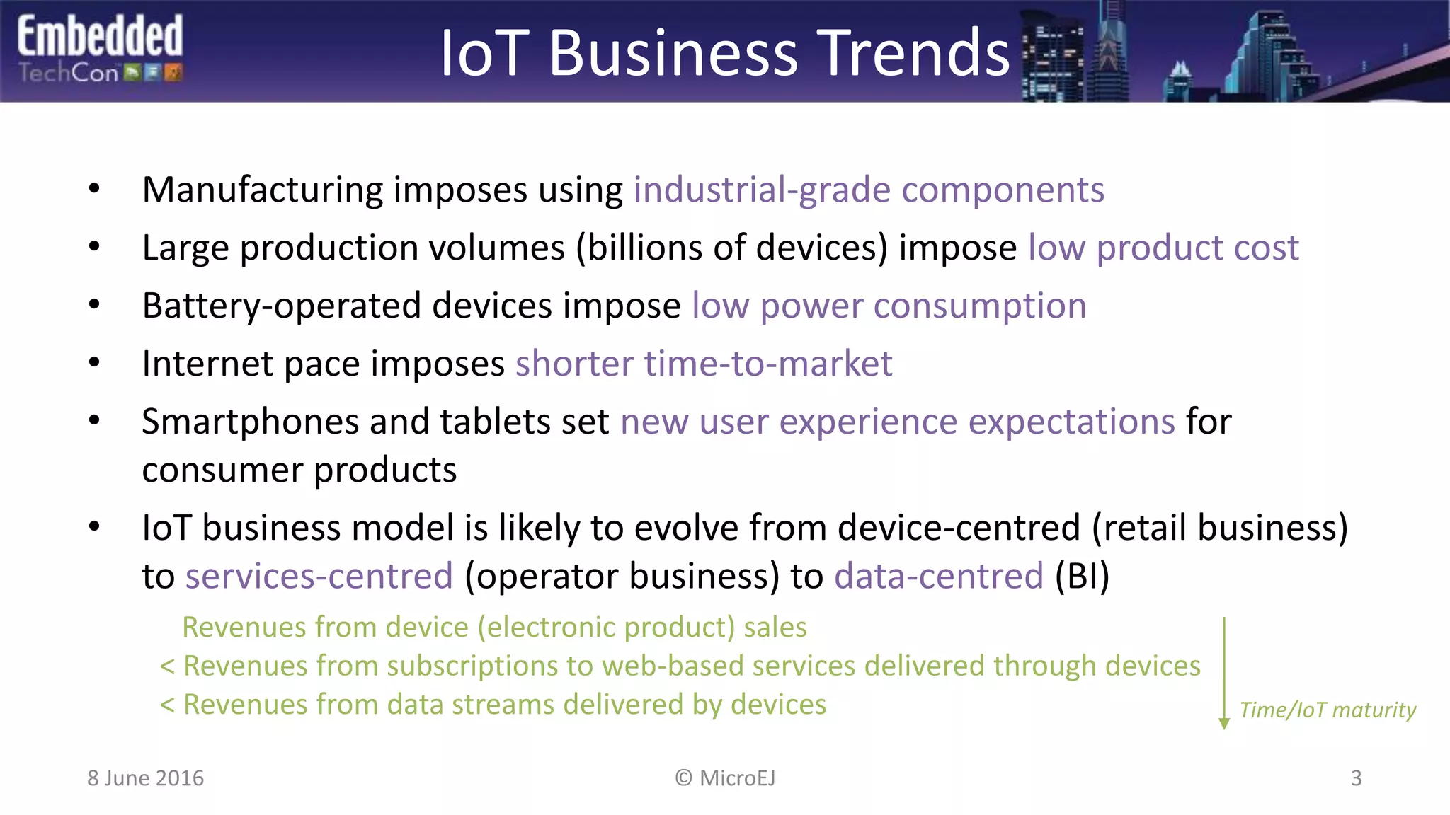 IoT Business Trends
• Manufacturing imposes using industrial-grade components
• Large production volumes (billions of devices) impose low product cost
• Battery-operated devices impose low power consumption
• Internet pace imposes shorter time-to-market
• Smartphones and tablets set new user experience expectations for
consumer products
• IoT business model is likely to evolve from device-centred (retail business)
to services-centred (operator business) to data-centred (BI)
Revenues from device (electronic product) sales
< Revenues from subscriptions to web-based services delivered through devices
< Revenues from data streams delivered by devices Time/IoT maturity
8 June 2016 3© MicroEJ
 