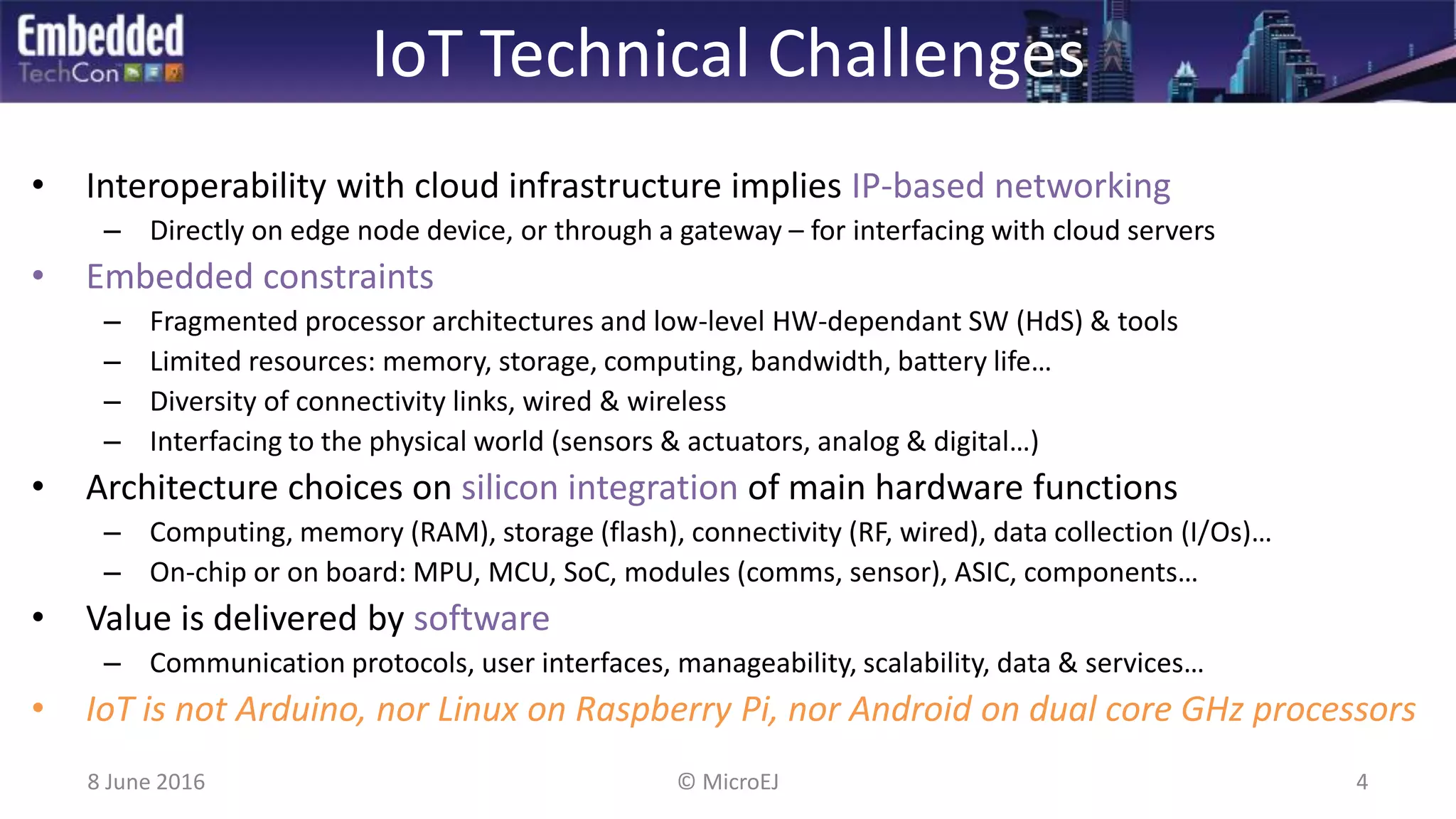 IoT Technical Challenges
• Interoperability with cloud infrastructure implies IP-based networking
– Directly on edge node device, or through a gateway – for interfacing with cloud servers
• Embedded constraints
– Fragmented processor architectures and low-level HW-dependant SW (HdS) & tools
– Limited resources: memory, storage, computing, bandwidth, battery life…
– Diversity of connectivity links, wired & wireless
– Interfacing to the physical world (sensors & actuators, analog & digital…)
• Architecture choices on silicon integration of main hardware functions
– Computing, memory (RAM), storage (flash), connectivity (RF, wired), data collection (I/Os)…
– On-chip or on board: MPU, MCU, SoC, modules (comms, sensor), ASIC, components…
• Value is delivered by software
– Communication protocols, user interfaces, manageability, scalability, data & services…
• IoT is not Arduino, nor Linux on Raspberry Pi, nor Android on dual core GHz processors
8 June 2016 4© MicroEJ
 
