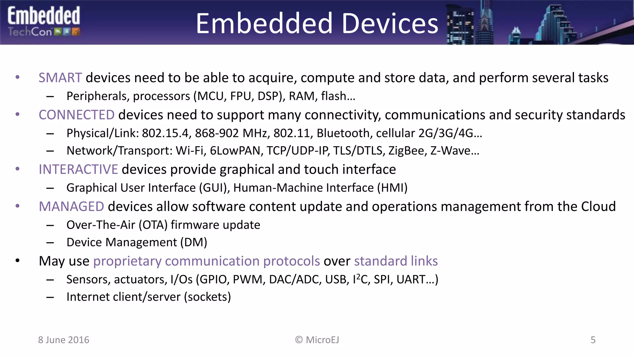 Embedded Devices
• SMART devices need to be able to acquire, compute and store data, and perform several tasks
– Peripherals, processors (MCU, FPU, DSP), RAM, flash…
• CONNECTED devices need to support many connectivity, communications and security standards
– Physical/Link: 802.15.4, 868-902 MHz, 802.11, Bluetooth, cellular 2G/3G/4G…
– Network/Transport: Wi-Fi, 6LowPAN, TCP/UDP-IP, TLS/DTLS, ZigBee, Z-Wave…
• INTERACTIVE devices provide graphical and touch interface
– Graphical User Interface (GUI), Human-Machine Interface (HMI)
• MANAGED devices allow software content update and operations management from the Cloud
– Over-The-Air (OTA) firmware update
– Device Management (DM)
• May use proprietary communication protocols over standard links
– Sensors, actuators, I/Os (GPIO, PWM, DAC/ADC, USB, I2C, SPI, UART…)
– Internet client/server (sockets)
8 June 2016 5© MicroEJ
 