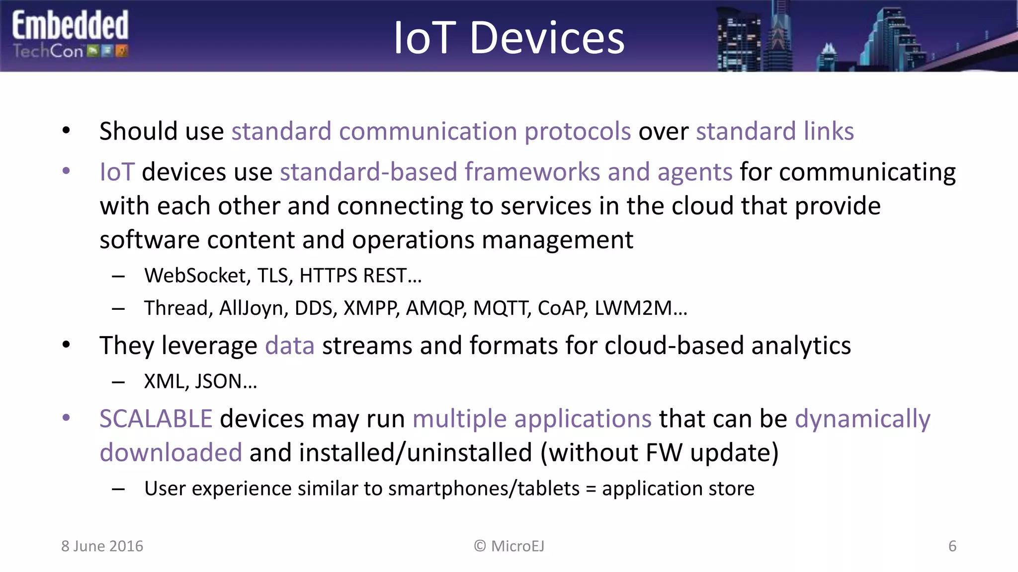 IoT Devices
• Should use standard communication protocols over standard links
• IoT devices use standard-based frameworks and agents for communicating
with each other and connecting to services in the cloud that provide
software content and operations management
– WebSocket, TLS, HTTPS REST…
– Thread, AllJoyn, DDS, XMPP, AMQP, MQTT, CoAP, LWM2M…
• They leverage data streams and formats for cloud-based analytics
– XML, JSON…
• SCALABLE devices may run multiple applications that can be dynamically
downloaded and installed/uninstalled (without FW update)
– User experience similar to smartphones/tablets = application store
8 June 2016 6© MicroEJ
 
