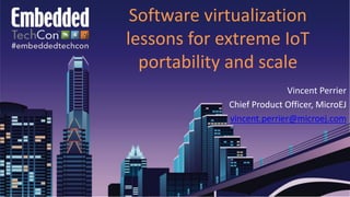 Software virtualization
lessons for extreme IoT
portability and scale
Vincent Perrier
Chief Product Officer, MicroEJ
vincent.perrier@microej.com
 