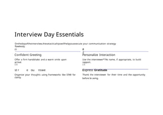 Interview Day Essentials
Onthedayoftheinterview,thesetacticaltipswillhelpyouexecute your communication strategy
flawlessly.
01
Confident Greeting
Offer a firm handshake and a warm smile upon
arrival.
08
st r e ou nswe
Organize your thoughts using frameworks like STAR for
clarity.
0
2
Personalize Interaction
Use the interviewer*74s name, if appropriate, to build
rapport.
04
xpress
Thank the interviewer for their time and the opportunity
before Ie aving.
 