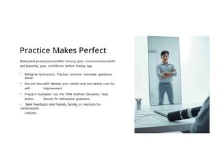 Practice Makes Perfect
Dedicated practiceiscrucialfor honing your communicationskills
and boosting your confidence before thebig day.
• Rehearse Questions: Practice common interview questions
aloud.
• Record Yourself: Review your verbal and non-verbal cues for
self- improvement.
• Prepare Examples: Use the STAR method (Situation, Task,
Action, Result) for behavioral questions.
‹ Seek Feedback: Ask friends, family, or mentors for
constructive
criticism.
 