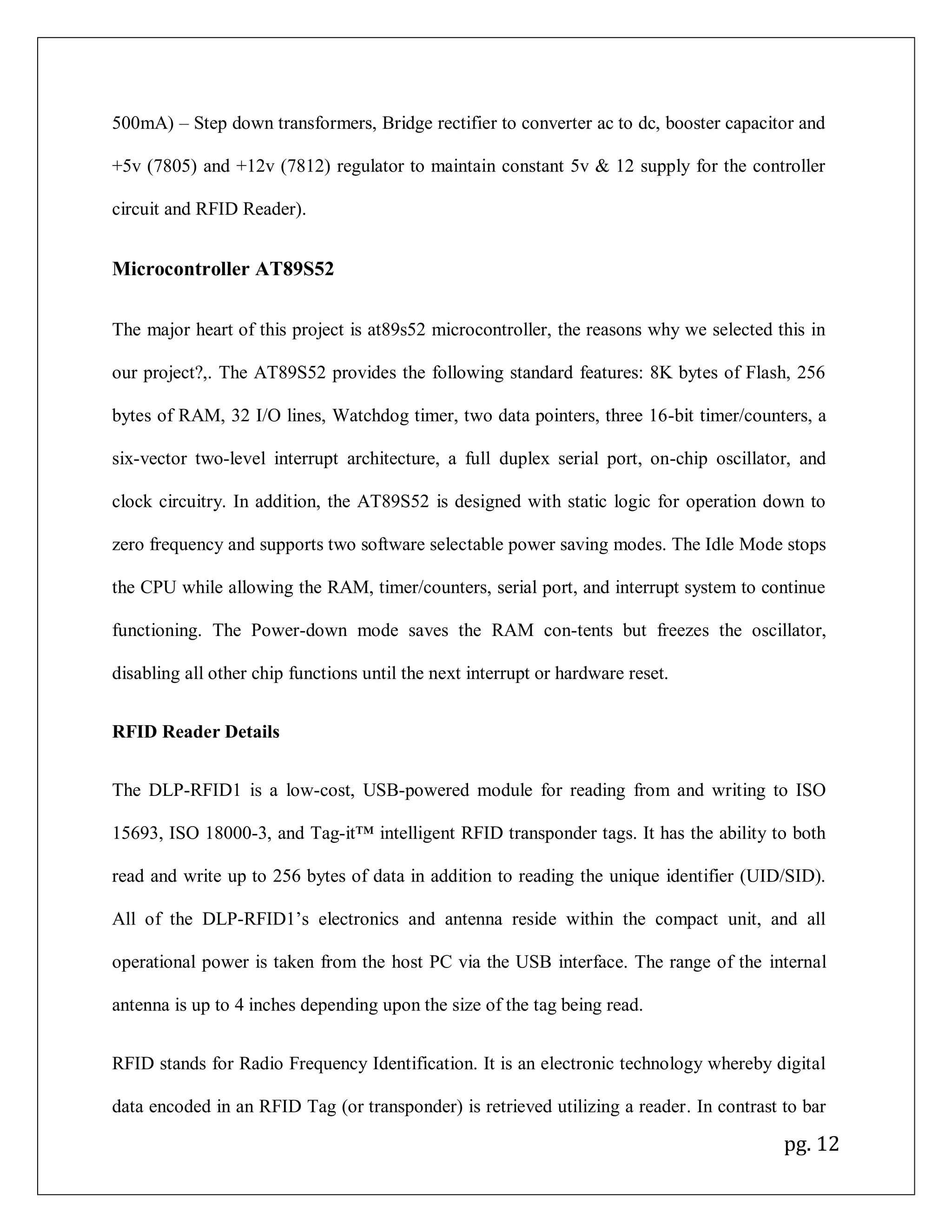 pg. 12
500mA) – Step down transformers, Bridge rectifier to converter ac to dc, booster capacitor and
+5v (7805) and +12v (7812) regulator to maintain constant 5v & 12 supply for the controller
circuit and RFID Reader).
Microcontroller AT89S52
The major heart of this project is at89s52 microcontroller, the reasons why we selected this in
our project?,. The AT89S52 provides the following standard features: 8K bytes of Flash, 256
bytes of RAM, 32 I/O lines, Watchdog timer, two data pointers, three 16-bit timer/counters, a
six-vector two-level interrupt architecture, a full duplex serial port, on-chip oscillator, and
clock circuitry. In addition, the AT89S52 is designed with static logic for operation down to
zero frequency and supports two software selectable power saving modes. The Idle Mode stops
the CPU while allowing the RAM, timer/counters, serial port, and interrupt system to continue
functioning. The Power-down mode saves the RAM con-tents but freezes the oscillator,
disabling all other chip functions until the next interrupt or hardware reset.
RFID Reader Details
The DLP-RFID1 is a low-cost, USB-powered module for reading from and writing to ISO
15693, ISO 18000-3, and Tag-it™ intelligent RFID transponder tags. It has the ability to both
read and write up to 256 bytes of data in addition to reading the unique identifier (UID/SID).
All of the DLP-RFID1’s electronics and antenna reside within the compact unit, and all
operational power is taken from the host PC via the USB interface. The range of the internal
antenna is up to 4 inches depending upon the size of the tag being read.
RFID stands for Radio Frequency Identification. It is an electronic technology whereby digital
data encoded in an RFID Tag (or transponder) is retrieved utilizing a reader. In contrast to bar
 