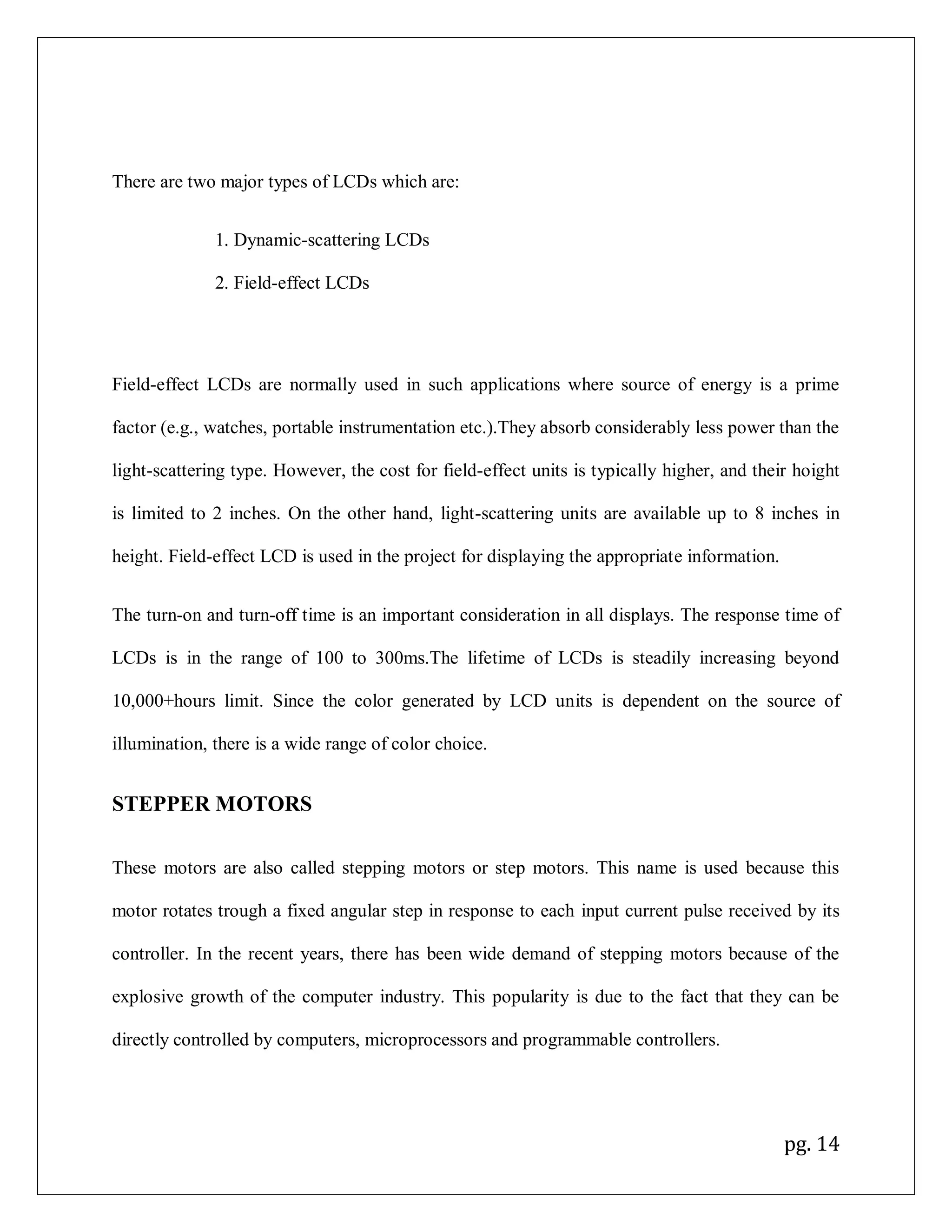 pg. 14
There are two major types of LCDs which are:
1. Dynamic-scattering LCDs
2. Field-effect LCDs
Field-effect LCDs are normally used in such applications where source of energy is a prime
factor (e.g., watches, portable instrumentation etc.).They absorb considerably less power than the
light-scattering type. However, the cost for field-effect units is typically higher, and their hoight
is limited to 2 inches. On the other hand, light-scattering units are available up to 8 inches in
height. Field-effect LCD is used in the project for displaying the appropriate information.
The turn-on and turn-off time is an important consideration in all displays. The response time of
LCDs is in the range of 100 to 300ms.The lifetime of LCDs is steadily increasing beyond
10,000+hours limit. Since the color generated by LCD units is dependent on the source of
illumination, there is a wide range of color choice.
STEPPER MOTORS
These motors are also called stepping motors or step motors. This name is used because this
motor rotates trough a fixed angular step in response to each input current pulse received by its
controller. In the recent years, there has been wide demand of stepping motors because of the
explosive growth of the computer industry. This popularity is due to the fact that they can be
directly controlled by computers, microprocessors and programmable controllers.
 