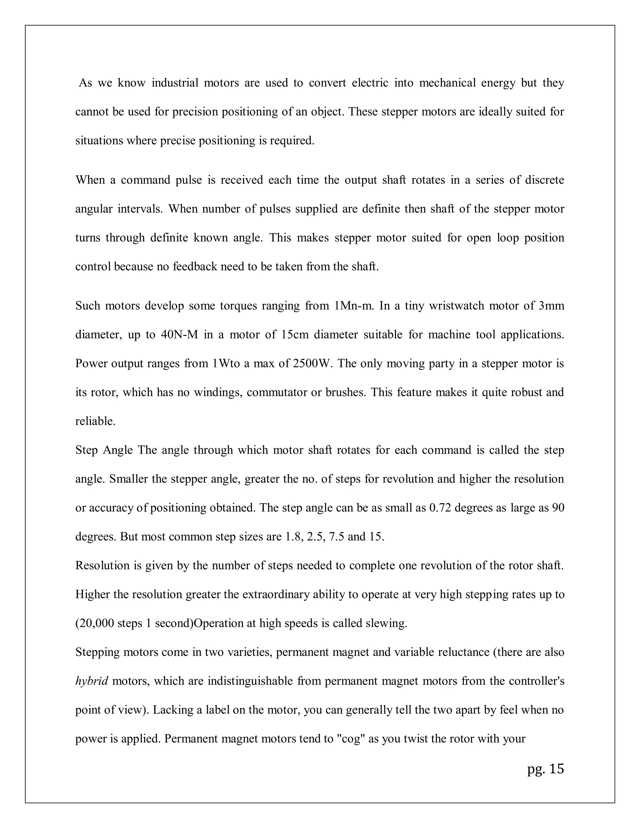 pg. 15
As we know industrial motors are used to convert electric into mechanical energy but they
cannot be used for precision positioning of an object. These stepper motors are ideally suited for
situations where precise positioning is required.
When a command pulse is received each time the output shaft rotates in a series of discrete
angular intervals. When number of pulses supplied are definite then shaft of the stepper motor
turns through definite known angle. This makes stepper motor suited for open loop position
control because no feedback need to be taken from the shaft.
Such motors develop some torques ranging from 1Mn-m. In a tiny wristwatch motor of 3mm
diameter, up to 40N-M in a motor of 15cm diameter suitable for machine tool applications.
Power output ranges from 1Wto a max of 2500W. The only moving party in a stepper motor is
its rotor, which has no windings, commutator or brushes. This feature makes it quite robust and
reliable.
Step Angle The angle through which motor shaft rotates for each command is called the step
angle. Smaller the stepper angle, greater the no. of steps for revolution and higher the resolution
or accuracy of positioning obtained. The step angle can be as small as 0.72 degrees as large as 90
degrees. But most common step sizes are 1.8, 2.5, 7.5 and 15.
Resolution is given by the number of steps needed to complete one revolution of the rotor shaft.
Higher the resolution greater the extraordinary ability to operate at very high stepping rates up to
(20,000 steps 1 second)Operation at high speeds is called slewing.
Stepping motors come in two varieties, permanent magnet and variable reluctance (there are also
hybrid motors, which are indistinguishable from permanent magnet motors from the controller's
point of view). Lacking a label on the motor, you can generally tell the two apart by feel when no
power is applied. Permanent magnet motors tend to "cog" as you twist the rotor with your
 