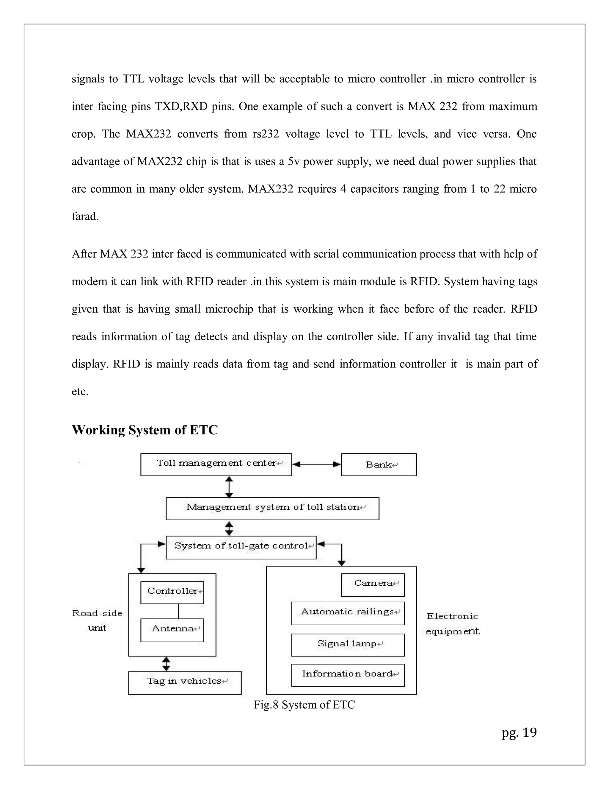 pg. 19
signals to TTL voltage levels that will be acceptable to micro controller .in micro controller is
inter facing pins TXD,RXD pins. One example of such a convert is MAX 232 from maximum
crop. The MAX232 converts from rs232 voltage level to TTL levels, and vice versa. One
advantage of MAX232 chip is that is uses a 5v power supply, we need dual power supplies that
are common in many older system. MAX232 requires 4 capacitors ranging from 1 to 22 micro
farad.
After MAX 232 inter faced is communicated with serial communication process that with help of
modem it can link with RFID reader .in this system is main module is RFID. System having tags
given that is having small microchip that is working when it face before of the reader. RFID
reads information of tag detects and display on the controller side. If any invalid tag that time
display. RFID is mainly reads data from tag and send information controller it is main part of
etc.
Working System of ETC
Fig.8 System of ETC
 