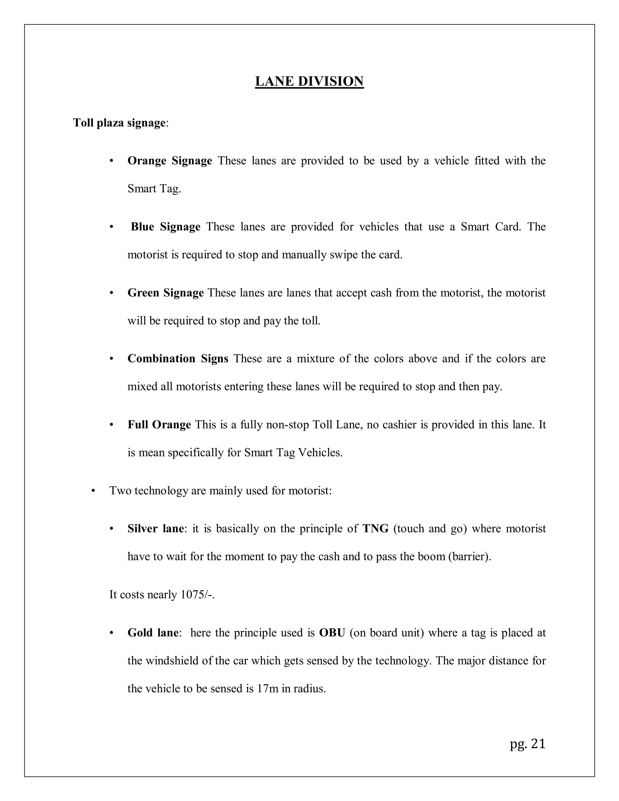 pg. 21
LANE DIVISION
Toll plaza signage:
• Orange Signage These lanes are provided to be used by a vehicle fitted with the
Smart Tag.
• Blue Signage These lanes are provided for vehicles that use a Smart Card. The
motorist is required to stop and manually swipe the card.
• Green Signage These lanes are lanes that accept cash from the motorist, the motorist
will be required to stop and pay the toll.
• Combination Signs These are a mixture of the colors above and if the colors are
mixed all motorists entering these lanes will be required to stop and then pay.
• Full Orange This is a fully non-stop Toll Lane, no cashier is provided in this lane. It
is mean specifically for Smart Tag Vehicles.
• Two technology are mainly used for motorist:
• Silver lane: it is basically on the principle of TNG (touch and go) where motorist
have to wait for the moment to pay the cash and to pass the boom (barrier).
It costs nearly 1075/-.
• Gold lane: here the principle used is OBU (on board unit) where a tag is placed at
the windshield of the car which gets sensed by the technology. The major distance for
the vehicle to be sensed is 17m in radius.
 