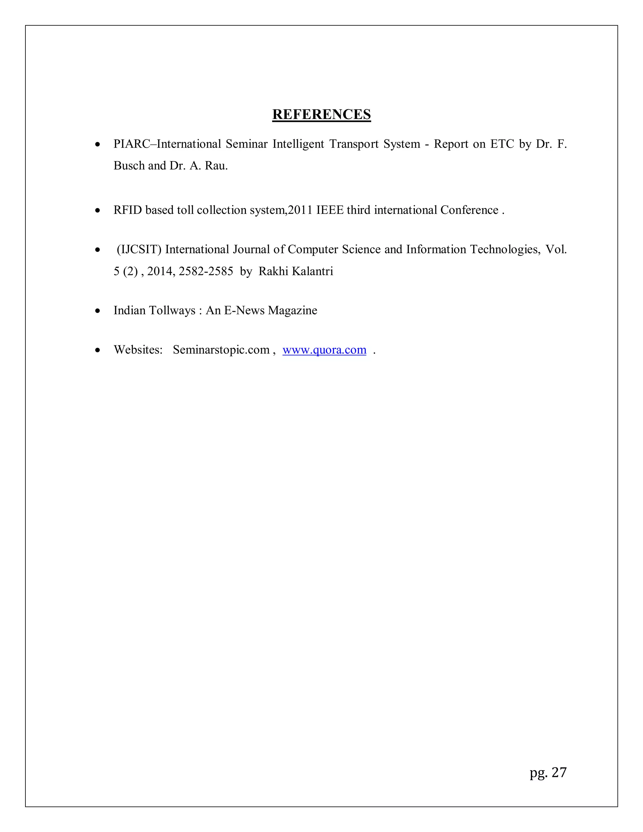 pg. 27
REFERENCES
 PIARC–International Seminar Intelligent Transport System - Report on ETC by Dr. F.
Busch and Dr. A. Rau.
 RFID based toll collection system,2011 IEEE third international Conference .
 (IJCSIT) International Journal of Computer Science and Information Technologies, Vol.
5 (2) , 2014, 2582-2585 by Rakhi Kalantri
 Indian Tollways : An E-News Magazine
 Websites: Seminarstopic.com , www.quora.com .
 