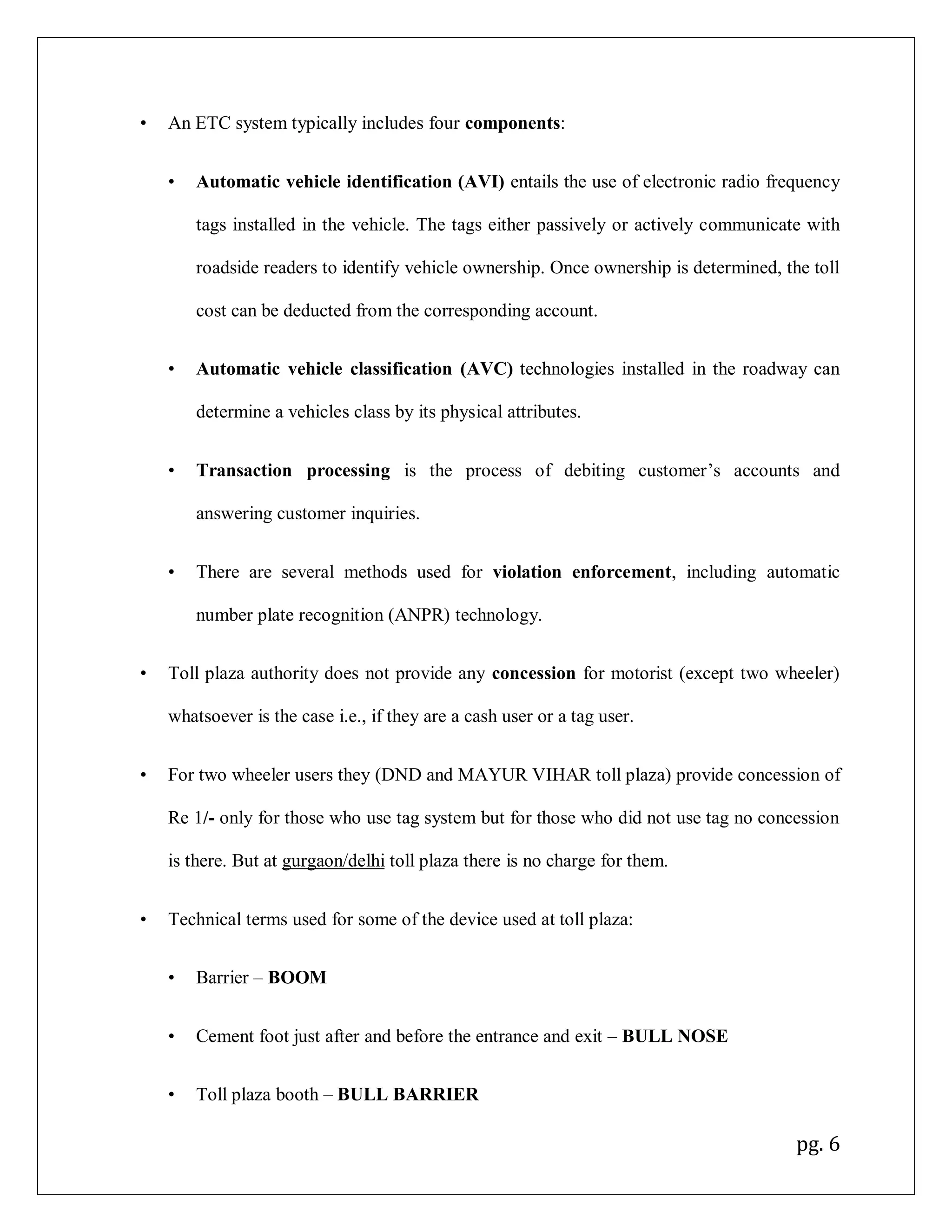 pg. 6
• An ETC system typically includes four components:
• Automatic vehicle identification (AVI) entails the use of electronic radio frequency
tags installed in the vehicle. The tags either passively or actively communicate with
roadside readers to identify vehicle ownership. Once ownership is determined, the toll
cost can be deducted from the corresponding account.
• Automatic vehicle classification (AVC) technologies installed in the roadway can
determine a vehicles class by its physical attributes.
• Transaction processing is the process of debiting customer’s accounts and
answering customer inquiries.
• There are several methods used for violation enforcement, including automatic
number plate recognition (ANPR) technology.
• Toll plaza authority does not provide any concession for motorist (except two wheeler)
whatsoever is the case i.e., if they are a cash user or a tag user.
• For two wheeler users they (DND and MAYUR VIHAR toll plaza) provide concession of
Re 1/- only for those who use tag system but for those who did not use tag no concession
is there. But at gurgaon/delhi toll plaza there is no charge for them.
• Technical terms used for some of the device used at toll plaza:
• Barrier – BOOM
• Cement foot just after and before the entrance and exit – BULL NOSE
• Toll plaza booth – BULL BARRIER
 
