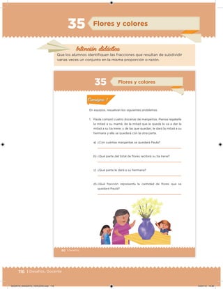116 | Desafíos. Docente
Intención didáctica
Flores y colores35
Que los alumnos identifiquen las fracciones que resultan de subdividir
varias veces un conjunto en la misma proporción o razón.
80 | Desafíos
En equipos, resuelvan los siguientes problemas.
1. Paula compró cuatro docenas de margaritas. Piensa regalarle
la mitad a su mamá; de la mitad que le queda le va a dar la
mitad a su tía Irene; y de las que quedan, le dará la mitad a su
hermana y ella se quedará con la otra parte.
a) ¿Con cuántas margaritas se quedará Paula?
b) ¿Qué parte del total de ﬂores recibirá su tía Irene?
c) ¿Qué parte le dará a su hermana?
d) ¿Qué fracción representa la cantidad de ﬂores que se
quedará Paula?
Actividad 1Actividad 1
Actividad 2Actividad 2
Actividad 3Actividad 3
Actividad 4Actividad 4
Consigna 1Consigna 1
Consigna 2Consigna 2
Consigna 3Consigna 3
Consigna 4Consigna 4
ConsignaConsigna
35 Flores y colores
Actividad 1Actividad 1
Actividad 2Actividad 2
Actividad 3Actividad 3
Actividad 4Actividad 4
Consigna 1Consigna 1
Consigna 2Consigna 2
Consigna 3Consigna 3
Consigna 4Consigna 4
ConsignaConsigna
Desafios_3 alumno.indb 80 03/07/13 19:46
DESAFIO_DOCENTE_TERCERO.indd 116 04/07/13 10:38
 