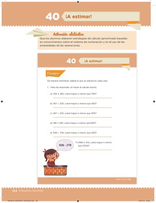 134 | Desafíos. Docente
Intención didáctica
¡A estimar!40
Que los alumnos elaboren estrategias de cálculo aproximado basadas
en conocimientos sobre el sistema de numeración y en el uso de las
propiedades de las operaciones.
91Tercer grado |
De manera individual, realiza lo que se solicita en cada caso.
1. Trata de responder sin hacer el cálculo exacto.
a) 435  285, ¿será mayor o menor que 700?
b) 567  203, ¿será mayor o menor que 300?
c) 567  243, ¿será mayor o menor que 300?
d) 418  283, ¿será mayor o menor que 600?
e) 639  278, ¿será mayor o menor que 400?
f) 1 990  510, ¿será mayor o menor
que 2 000?
Actividad 1Actividad 1
Actividad 2Actividad 2
Actividad 3Actividad 3
Actividad 4Actividad 4
Consigna 1Consigna 1
Consigna 2Consigna 2
Consigna 3Consigna 3
Consigna 4Consigna 4
ConsignaConsigna
40 ¡A estimar!
Actividad 1Actividad 1
Actividad 2Actividad 2
Actividad 3Actividad 3
Actividad 4Actividad 4
Consigna 1Consigna 1
Consigna 2Consigna 2
Consigna 3Consigna 3
Consigna 4Consigna 4
ConsignaConsigna
Desafios_3 alumno.indb 91 03/07/13 19:46
DESAFIO_DOCENTE_TERCERO.indd 134 04/07/13 10:38
 
