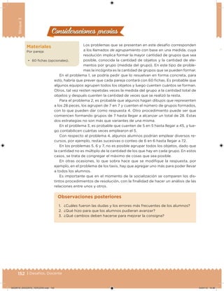 152 | Desafíos. Docente
Bloque3
Consideraciones previasConsideraciones previas
Los problemas que se presentan en este desafío corresponden
a los llamados de agrupamiento con base en una medida, cuya
resolución implica formar la mayor cantidad de grupos que sea
posible, conocida la cantidad de objetos y la cantidad de ele-
mentos por grupo (medida del grupo). En este tipo de proble-
mas la incógnita es la cantidad de grupos que se pueden formar.
En el problema 1, se podría pedir que lo resuelvan en forma concreta, para
esto, habría que prever que cada pareja contará con 60 fichas. Es probable que
algunos equipos agrupen todos los objetos y luego cuenten cuántos se forman.
Otros, tal vez resten repetidas veces la medida del grupo a la cantidad total de
objetos y después cuenten la cantidad de veces que se realizó la resta.
Para el problema 2, es probable que algunos hagan dibujos que representen
a los 28 peces, los agrupen de 7 en 7 y cuenten el número de grupos formados,
con lo que pueden dar como respuesta 4. Otro procedimiento puede ser que
comiencen formando grupos de 7 hasta llegar a alcanzar un total de 28. Estas
dos estrategias no son más que variantes de una misma.
En el problema 3, es probable que cuenten de 5 en 5 hasta llegar a 45, y lue-
go contabilicen cuántas veces emplearon el 5.
Con respecto al problema 4, algunos alumnos podrían emplear diversos re-
cursos, por ejemplo, restas sucesivas o conteo de 6 en 6 hasta llegar a 72.
En los problemas 5, 6 y 7, no es posible agrupar todos los objetos, dado que
la cantidad no es múltiplo de la cantidad de los que hay en cada grupo. En estos
casos, se trata de congregar el máximo de cosas que sea posible.
En otras ocasiones, lo que sobra hace que se modifique la respuesta, por
ejemplo, en el problema de los taxis, hay que agregar uno más para poder llevar
a todos los alumnos.
Es importante que en el momento de la socialización se comparen los dis-
tintos procedimientos de resolución, con la finalidad de hacer un análisis de las
relaciones entre unos y otros.
Materiales
Por pareja:
•	 60 fichas (opcionales).
1.	 ¿Cuáles fueron las dudas y los errores más frecuentes de los alumnos?
2.	 ¿Qué hizo para que los alumnos pudieran avanzar?
3.	 ¿Qué cambios deben hacerse para mejorar la consigna?
Observaciones posteriores
DESAFIO_DOCENTE_TERCERO.indd 152 04/07/13 10:38
 