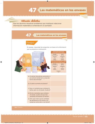155Tercer grado |
Intención didáctica
Las matemáticas en los envases47
Que los alumnos resuelvan problemas que impliquen relacionar
información matemática contenida en un portador.
104 | Desafíos
a) ¿Cuántas kilocalorías aumentan si
se come el cereal con
2
1 taza de
leche descremada?
b) ¿Cuánto aumenta el potasio?
c) Hay un nutriente que contiene la
leche, pero no el cereal. ¿Cuál es?
d) De los nutrientes que contiene
el cereal, ¿cuál es el que más
aumenta al tomarse con leche?
e) ¿Por qué creen que la cantidad
de almidones es la misma si el
cereal se come solo o con leche?
Información nutrimental
Una porción de 30 g aporta:
Energía
110 kilocalorías
Calcio
120 mg
Azúcares
11 g
Almidones
14 g
Sodio
210 mg
Potasio
45 mg
Una porción de 30 g con
2
1 taza
de leche descremada aporta:
Energía
150 kilocalorías
Calcio
280 mg
Azúcares
17 g
Almidones
14 g
Sodio
279 mg
Potasio
45 mg
Proteínas
6 g
En parejas, respondan las preguntas con base en la información
que se presenta a continuación.
Actividad 1Actividad 1
Actividad 2Actividad 2
Actividad 3Actividad 3
Actividad 4Actividad 4
Consigna 1Consigna 1
Consigna 2Consigna 2
Consigna 3Consigna 3
Consigna 4Consigna 4
ConsignaConsigna
47 Las matemáticas en los envases
Actividad 1Actividad 1
Actividad 2Actividad 2
Actividad 3Actividad 3
Actividad 4Actividad 4
Consigna 1Consigna 1
Consigna 2Consigna 2
Consigna 3Consigna 3
Consigna 4Consigna 4
ConsignaConsigna
Desafios_3 alumno.indb 104 03/07/13 19:46
DESAFIO_DOCENTE_TERCERO.indd 155 04/07/13 10:38
 