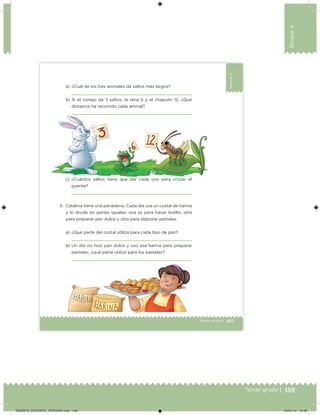 159Tercer grado |
Bloque4
107Tercer grado |
Bloque4
a) ¿Cuál de los tres animales da saltos más largos?
b) Si el conejo da 3 saltos, la rana 6 y el chapulín 12. ¿Qué
distancia ha recorrido cada animal?
3. Catalina tiene una panadería. Cada día usa un costal de harina
y lo divide en partes iguales: una es para hacer bolillo, otra
para preparar pan dulce y otra para elaborar pasteles.
a) ¿Qué parte del costal utiliza para cada tipo de pan?
b) Un día no hizo pan dulce y usó esa harina para preparar
pasteles, ¿qué parte utilizó para los pasteles?
c) ¿Cuántos saltos tiene que dar cada uno para cruzar el
puente?
Desafios_3 alumno.indb 107 03/07/13 19:46
DESAFIO_DOCENTE_TERCERO.indd 159 04/07/13 10:38
 