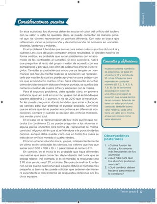 17Tercer grado |
Bloque1
Consideraciones previasConsideraciones previas
En esta actividad, los alumnos deberán asociar el color del orificio del tablero
con su valor; si esto no quedara claro, se puede comentar de manera gene-
ral que los colores representan un puntaje diferente. Con esto se busca que
reflexionen sobre la composición y descomposición de números en unidades,
decenas, centenas y millares.
En el problema 1, tendrán que sumar para saber cuántos puntos obtuvo Lía y
cuántos Leti; para después comparar ambos resultados. Si deciden hacerlo de
forma vertical, es probable que surjan problemas con el aco-
modo de las cantidades al sumarlas. Si esto sucediera, habrá
que preguntar al resto del grupo si están de acuerdo con sus
compañeros y por qué, con el fin de aclarar los errores y corre-
girlos. También es probable que otros que ya tengan un buen
manejo del cálculo mental realicen la operación sin represen-
tarla por escrito, lo cual se puede aprovechar para cotejar con
los que acomodaron mal las cifras. Será interesante escuchar
cómo decidieron quién obtuvo el mayor puntaje, ya que los dos
números constan de cuatro cifras y empiezan con la misma.
Para el segundo problema, debe quedar claro, en primera
instancia, que Leti está en un error, ya que con el acomodo que
sugiere obtendría 2 111 puntos, y no los 2 210 que se necesitan.
Se les puede preguntar dónde tendrían que estar colocadas
las canicas para que obtenga el puntaje deseado. Conviene
que se aclare que éstas pueden encontrarse en diferentes ubi-
caciones, siempre y cuando se escojan dos orificios morados,
dos verdes y uno azul.
En el caso de la representación de los 1 400 puntos que ne-
cesita Lía (problema 3), se puede preguntar a los alumnos si
alguna pareja encontró otra forma de representar la misma
cantidad. Algunos dirán que sí, refiriéndose a la posición de las
canicas, aunque debe quedar claro que en todos los casos se
trata de un orificio morado y cuatro verdes.
El inciso a tiene solución única, ya que, independientemente
de cómo estén colocadas las canicas, los valores que hay que
sumar son 1 000 + 100 + 10 + 1, para formar el número 1 111.
En cambio, en el inciso b es probable que haya diferentes
respuestas que sean correctas, dependiendo del color que se
decida repetir. Por ejemplo, si es el morado, la respuesta será
2 111; si es verde, será 1 211, etcétera. Después de realizar lo ante-
rior, se les puede cuestionar qué equipo obtuvo el número más
pequeño, o bien se les puede solicitar que ordenen de mane-
ra ascendente o descendente las respuestas obtenidas por los
otros equipos.
Nuestro sistema numérico
es posicional, se basa en
el número 10 y consta de
10 cifras diferentes para
representar cualquier
número (0, 1, 2, 3, 4, 5, 6,
7, 8, 9). Se le denomina
así porque el valor de
una cifra varía según la
posición que ocupa dentro
de un número. Además de
tener un valor posicional,
conocido también como
valor relativo, cada cifra
tiene un valor en sí misma,
al que se conoce como
valor absoluto.
Conceptos y deﬁnicionesConceptos y deﬁniciones
1. ¿Cuáles fueron las
dudas y los errores
más frecuentes de los
alumnos?
2. ¿Qué hizo para que
los alumnos pudieran
avanzar?
3. ¿Qué cambios deben
hacerse para mejorar
la consigna?
Observaciones
posteriores
DESAFIO_DOCENTE_TERCERO.indd 17 04/07/13 10:37
 