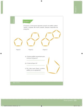 173Tercer grado |
Bloque4
116 | Desafíos
Bloque4
En equipos, construyan la siguiente sucesión con palillos, palitos,
varitas o popotes del mismo tamaño. Después respondan las
preguntas.
a) ¿Cuántos palillos necesitarán para
construir la ﬁgura 6?
b) ¿Y para la ﬁgura 12?
c) Por cada nueva ﬁgura, ¿cuántos
palillos se van agregando?
preguntas.
Actividad 1Actividad 1
Actividad 2Actividad 2
Actividad 3Actividad 3
Actividad 4Actividad 4
Consigna 1Consigna 1
Consigna 2Consigna 2
Consigna 3Consigna 3
Consigna 4Consigna 4
ConsignaConsigna
Figura 1 Figura 2 Figura 3
Desafios_3 alumno. Bloque4.indd 116 08/07/13 18:29
DESAFIO_DOCENTE_TERCERO.indd 173 08/07/13 18:50
 