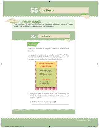 179Tercer grado |
La ﬁesta
Intención didáctica
Que los alumnos realicen cálculos que impliquen adiciones y sustracciones
a partir de la información contenida en un portador.
55
118 | Desafíos
En equipos, contesten las preguntas con base en la información
del cartel.
Los grupos de tercero de la escuela “Leona Vicario” están
organizando una fiesta de fin de curso. Han conseguido el Salón
Municipal para fiestas bajo las siguientes condiciones:
1. En el grupo A hay 39 alumnos, en el B son 32 alumnos y, con
los del C y las 3 maestras, se completan 119 personas que
asistirán a la fiesta.
a) ¿Cuántos alumnos hay en el grupo C?
Actividad 1Actividad 1
Actividad 2Actividad 2
Actividad 3Actividad 3
Actividad 4Actividad 4
Consigna 1Consigna 1
Consigna 2Consigna 2
Consigna 3Consigna 3
Consigna 4Consigna 4
ConsignaConsigna
55 La ﬁesta
Actividad 1Actividad 1
Actividad 2Actividad 2
Actividad 3Actividad 3
Actividad 4Actividad 4
Consigna 1Consigna 1
Consigna 2Consigna 2
Consigna 3Consigna 3
Consigna 4Consigna 4
ConsignaConsigna
Desafios_3 alumno.indb 118 03/07/13 19:46
DESAFIO_DOCENTE_TERCERO.indd 179 04/07/13 10:38
 