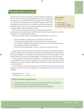 191Tercer grado |
Bloque4
Materiales
Por equipo:
•	 Una cartulina.
•	 Un marcador o crayón.
•	 Una calculadora (opcional).
Para que los alumnos construyan el significado de las operacio-
nes, no sólo es necesario que resuelvan una gran variedad de
problemas, sino que ellos mismos los elaboren. Se debe tener
en cuenta que se trata de una actividad compleja y que entre
los aspectos que hacen que un problema sea bueno están, por
ejemplo, que sea claro, que se pueda solucionar con la informa-
ción disponible y que represente un reto.
En la primera actividad, se usan a propósito los mismos nú-
meros para cuatro operaciones distintas, con la idea de que los alumnos centren
la atención en el significado de éstas.
Algunos ejemplos del tipo de problemas que podrían inventar son:
•	 Si yo tenía $18 y mi papá me dio otros $6, ¿cuánto junté?
•	 Si cada semana ahorro $18, ¿cuánto ahorraré en seis semanas?
•	 Voy a repartir 18 lápices entre los 6 grupos que hay en la primaria, ¿cuán-
tos lápices le tocarán a cada grupo?
•	 Mi cuento tiene 18 páginas y ya leí 6, ¿cuántas me faltan por leer?
Dado que en el grupo habrá una cantidad importante de problemas formu-
lados, se sugiere que cada equipo anote sus cuatro problemas en una cartulina
para que la peguen en la pared, de manera que esté a la vista de todos. Se les
puede pedir que traten de descubrir algún error para dar pie a una discusión.
En la consigna 2, se les puede cuestionar con preguntas como ¿son iguales
los resultados? ¿Es lo mismo multiplicar que dividir? ¿Hay diferencias entre
multiplicar y dividir? ¿Cómo cuáles? ¿Qué necesitamos saber para poder rea-
lizar una división?
A partir de estas respuestas, vale la pena reflexionar con ellos acerca de que
de los tres términos de una multiplicación se pueden hacer dos divisiones, por
ejemplo:
Multiplicación: 9 × 7 = 63
Divisiones: 63 ÷ 9 = 7 y 63 ÷ 7 = 9
Consideraciones previasConsideraciones previas
1.	 ¿Cuáles fueron las dudas y los errores más frecuentes de los alumnos?
2.	 ¿Qué hizo para que los alumnos pudieran avanzar?
3.	 ¿Qué cambios deben hacerse para mejorar las consignas?
Observaciones posteriores
DESAFIO_DOCENTE_TERCERO.indd 191 04/07/13 10:38
 