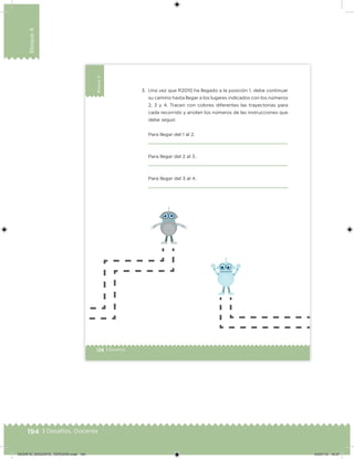 194 | Desafíos. Docente
Bloque4
128 | Desafíos
Bloque4
3. Una vez que R2010 ha llegado a la posición 1, debe continuar
su camino hasta llegar a los lugares indicados con los números
2, 3 y 4. Tracen con colores diferentes las trayectorias para
cada recorrido y anoten los números de las instrucciones que
debe seguir.
Para llegar del 1 al 2.
Para llegar del 2 al 3.
Para llegar del 3 al 4.
Desafios_3 alumno. Bloque4.indd 128 04/07/13 10:27
DESAFIO_DOCENTE_TERCERO.indd 194 04/07/13 10:57
 