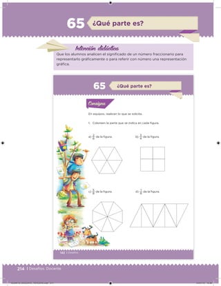214 | Desafíos. Docente
¿Qué parte es?65
Intención didáctica
Que los alumnos analicen el significado de un número fraccionario para
representarlo gráficamente o para referir con número una representación
gráfica.
142 | Desafíos
En equipos, realicen lo que se solicita.
1. Coloreen la parte que se indica en cada figura.
a)
6
2
de la figura.
c)
8
5
de la figura.
b)
4
3
de la figura.
d)
8
1
de la figura.
Actividad 1Actividad 1Consigna 1Consigna 1
Actividad 2Actividad 2Consigna 2Consigna 2
Actividad 3Actividad 3Consigna 3Consigna 3
Actividad 4Actividad 4Consigna 4Consigna 4
ConsignaConsigna
65 ¿Qué parte es?
Actividad 1Actividad 1Consigna 1Consigna 1
Actividad 2Actividad 2Consigna 2Consigna 2
Actividad 3Actividad 3Consigna 3Consigna 3
Actividad 4Actividad 4Consigna 4Consigna 4
ConsignaConsigna
Desafios_3 alumno.indb 142 03/07/13 19:46
DESAFIO_DOCENTE_TERCERO.indd 214 04/07/13 10:39
 