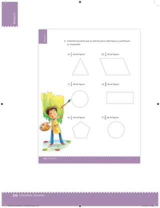 216 | Desafíos. Docente
Bloque5
144 | Desafíos
Bloque5
3. Coloreen la parte que se solicita para cada figura y justifiquen
su respuesta.
a)
2
1
de la figura.
c)
4
3
de la figura.
e)
5
1
de la figura.
b)
4
1
de la figura.
d)
8
6
de la figura.
f)
12
3
de la figura.
Desafios_3 alumno.indb 144 03/07/13 19:46
DESAFIO_DOCENTE_TERCERO.indd 216 04/07/13 10:39
 