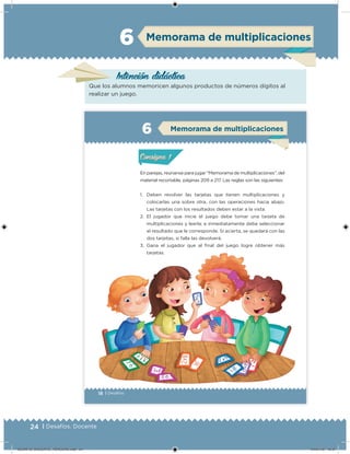 24 | Desafíos. Docente
Memorama de multiplicaciones
Intención didáctica
Que los alumnos memoricen algunos productos de números dígitos al
realizar un juego.
6
18 | Desafíos
En parejas, reúnanse para jugar “Memorama de multiplicaciones”, del
material recortable, páginas 209 a 217. Las reglas son las siguientes:
1. Deben revolver las tarjetas que tienen multiplicaciones y
colocarlas una sobre otra, con las operaciones hacia abajo.
Las tarjetas con los resultados deben estar a la vista.
2. El jugador que inicie el juego debe tomar una tarjeta de
multiplicaciones y leerla; e inmediatamente debe seleccionar
el resultado que le corresponde. Si acierta, se quedará con las
dos tarjetas, si falla las devolverá.
3. Gana el jugador que al final del juego logre obtener más
tarjetas.
Actividad 1Actividad 1
Actividad 2Actividad 2
Actividad 3Actividad 3
Actividad 4Actividad 4
Consigna 1Consigna 1
Consigna 2Consigna 2
Consigna 3Consigna 3
Consigna 4Consigna 4
ConsignaConsigna
6
Actividad 1Actividad 1
Actividad 2Actividad 2
Actividad 3Actividad 3
Actividad 4Actividad 4
Consigna 1Consigna 1
Consigna 2Consigna 2
Consigna 3Consigna 3
Consigna 4Consigna 4
ConsignaConsigna
Memorama de multiplicaciones
Actividad 1Actividad 1
Actividad 2Actividad 2
Actividad 3Actividad 3
Actividad 4Actividad 4
Consigna 1Consigna 1
Consigna 2Consigna 2
Consigna 3Consigna 3
Consigna 4Consigna 4
ConsignaConsigna
Desafios_3 alumno.indb 18 03/07/13 19:45
DESAFIO_DOCENTE_TERCERO.indd 24 04/07/13 10:37
 