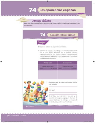 244 | Desafíos. Docente
Las apariencias engañan74
Intención didáctica
Que los alumnos reflexionen sobre el peso de los objetos en relación con
su tamaño.
160 | Desafíos
En equipos, realicen las siguientes actividades.
1. Ordenen las cajas que les entregue su maestro, comenzando
por la más ligera. Registren en la primera columna
(“Anticipación”) en qué orden quedaron. Posteriormente,
comprueben con la balanza si lo que estimaron fue correcto
y contesten las preguntas.
• ¿Es seguro que las cajas más grandes son las
más pesadas?
¿Por qué?
Anticipación Comprobación
Orden de las cajas
Ligera pesada
Orden de las cajas
Ligera pesada
2. En el lugar que consideren correcto y de
acuerdo con su peso, agreguen al grupo de
cajas el objeto que les entregue su maestro. Si
tienen dudas, pueden usar la balanza.
Actividad 1Actividad 1Consigna 1Consigna 1
Actividad 2Actividad 2Consigna 2Consigna 2
Actividad 3Actividad 3Consigna 3Consigna 3
Actividad 4Actividad 4Consigna 4Consigna 4
ConsignaConsigna
74 Las apariencias engañan
Actividad 1Actividad 1Consigna 1Consigna 1
Actividad 2Actividad 2Consigna 2Consigna 2
Actividad 3Actividad 3Consigna 3Consigna 3
Actividad 4Actividad 4Consigna 4Consigna 4
ConsignaConsigna
Desafios_3 alumno.indb 160 03/07/13 19:46
DESAFIO_DOCENTE_TERCERO.indd 244 04/07/13 10:39
 