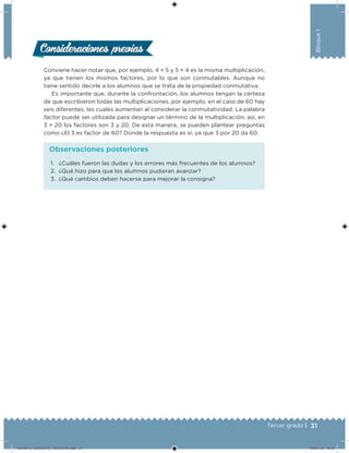 31Tercer grado |
Bloque1
Consideraciones previasConsideraciones previas
Conviene hacer notar que, por ejemplo, 4 × 5 y 5 × 4 es la misma multiplicación,
ya que tienen los mismos factores, por lo que son conmutables. Aunque no
tiene sentido decirle a los alumnos que se trata de la propiedad conmutativa.
Es importante que, durante la confrontación, los alumnos tengan la certeza
de que escribieron todas las multiplicaciones, por ejemplo, en el caso de 60 hay
seis diferentes, las cuales aumentan al considerar la conmutatividad. La palabra
factor puede ser utilizada para designar un término de la multiplicación; así, en
3 × 20 los factores son 3 y 20. De esta manera, se pueden plantear preguntas
como ¿El 3 es factor de 60? Donde la respuesta es sí, ya que 3 por 20 da 60.
1.	 ¿Cuáles fueron las dudas y los errores más frecuentes de los alumnos?
2.	 ¿Qué hizo para que los alumnos pudieran avanzar?
3.	 ¿Qué cambios deben hacerse para mejorar la consigna?
Observaciones posteriores
DESAFIO_DOCENTE_TERCERO.indd 31 04/07/13 10:37
 