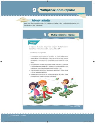 32 | Desafíos. Docente
Intención didáctica
Que los alumnos busquen formas abreviadas para multiplicar dígitos por
decenas o por centenas.
Multiplicaciones rápidas9
23Tercer grado |
En equipos de cuatro integrantes, jueguen “Multiplicaciones
rápidas” del material recortable, páginas 187 a 207.
Las reglas son las siguientes:
1. Cada equipo debe contar con 40 cartas, las cuales deben tener
una multiplicación diferente. Antes de iniciar el juego, deben
revolverlas y colocarlas una sobre otra, con la operación hacia
abajo.
2. El jugador que inicie el juego debe tomar una carta y voltearla,
e inmediatamente debe decir el resultado de la multiplicación.
Los demás jugadores decidirán si es correcto o no.
3. Si el resultado es correcto, el jugador se quedará con la carta;
si no, la devolverá al mazo.
4. El juego termina cuando se agoten las cartas del mazo. Gana
el jugador que logre acumular más cartas.
Actividad 1Actividad 1
Actividad 2Actividad 2
Actividad 3Actividad 3
Actividad 4Actividad 4
Consigna 1Consigna 1
Consigna 2Consigna 2
Consigna 3Consigna 3
Consigna 4Consigna 4
ConsignaConsigna
9 Multiplicaciones rápidas
Actividad 1Actividad 1
Actividad 2Actividad 2
Actividad 3Actividad 3
Actividad 4Actividad 4
Consigna 1Consigna 1
Consigna 2Consigna 2
Consigna 3Consigna 3
Consigna 4Consigna 4
ConsignaConsigna
Desafios_3 alumno.indb 23 03/07/13 19:45
DESAFIO_DOCENTE_TERCERO.indd 32 04/07/13 10:37
 