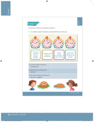 46 | Desafíos. Docente
Bloque1
33Tercer grado |
Bloque1
Comienza
a cernir la
harina y
engrasa
el molde.
Vacía la
mezcla
en el molde y lo
mete al horno.
Empieza a batir
todos los
ingredientes.
Saca el pan
del horno y lo
coloca en una
charola.
a) ¿Cuánto tarda en batir los
ingredientes?
b) ¿Qué proceso se lleva más
tiempo?
c) ¿En qué se invierte más tiempo, en
hacer pan o galletas?
En parejas, resuelvan el siguiente problema.
1. Los relojes muestran el tiempo que tarda Alfredo en hacer pan.
Actividad 1Actividad 1
Actividad 2Actividad 2
Actividad 3Actividad 3
Actividad 4Actividad 4
Consigna 1Consigna 1
Consigna 2Consigna 2
Consigna 3Consigna 3
Consigna 4Consigna 4
ConsignaConsigna
Desafios_3 alumno. Bloque1.indd 33 04/07/13 09:59
DESAFIO_DOCENTE_TERCERO.indd 46 04/07/13 10:37
 