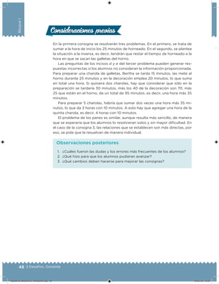 48 | Desafíos. Docente
Bloque1
En la primera consigna se resolverán tres problemas. En el primero, se trata de
sumar a la hora de inicio los 25 minutos de horneado. En el segundo, se plantea
la situación a la inversa, es decir, tendrán que restar el tiempo de horneado a la
hora en que se sacan las galletas del horno.
Las preguntas de los incisos d y e del tercer problema pueden generar res-
puestas incorrectas si los alumnos no consideran la información proporcionada.
Para preparar una charola de galletas, Bertha se tarda 15 minutos, las mete al
horno durante 25 minutos y en la decoración emplea 20 minutos, lo que suma
en total una hora. Si quisiera dos charolas, hay que considerar que sólo en la
preparación se tardaría 30 minutos, más los 40 de la decoración son 70, más
25 que están en el horno, da un total de 95 minutos, es decir, una hora más 35
minutos.
Para preparar 5 charolas, habría que sumar dos veces una hora más 35 mi-
nutos, lo que da 3 horas con 10 minutos. A esto hay que agregar una hora de la
quinta charola, es decir, 4 horas con 10 minutos.
El problema de los panes es similar, aunque resulta más sencillo, de manera
que se esperaría que los alumnos lo resolvieran solos y sin mayor dificultad. En
el caso de la consigna 3, las relaciones que se establecen son más directas, por
eso, se pide que la resuelvan de manera individual.
Consideraciones previasConsideraciones previas
1.	 ¿Cuáles fueron las dudas y los errores más frecuentes de los alumnos?
2.	 ¿Qué hizo para que los alumnos pudieran avanzar?
3.	 ¿Qué cambios deben hacerse para mejorar las consignas?
Observaciones posteriores
DESAFIO_DOCENTE_TERCERO.indd 48 04/07/13 10:37
 