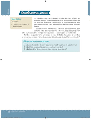 50 | Desafíos. Docente
Bloque1
Consideraciones previasConsideraciones previas
Es probable que al comprobar la duración real haya diferencias
entre los equipos, pues muchas de estas actividades depende-
rán de quien las realice; sin embargo, el propósito es que ten-
gan una noción más clara del tiempo que transcurre al llevarlas
a cabo.
Es conveniente retomar esta reflexión posteriormente, por
ejemplo, antes de iniciar alguna actividad, se puede preguntar
a los alumnos cuánto tiempo creen que será necesario para su realización.
También se puede tener un reloj a la vista de todo el grupo y preguntar:
si comienzan en este momento a realizar tal actividad, ¿a qué hora terminarán?
Materiales
Por equipo:
•	 Un reloj para verificar las
estimaciones.
1.	 ¿Cuáles fueron las dudas y los errores más frecuentes de los alumnos?
2.	 ¿Qué hizo para que los alumnos pudieran avanzar?
3.	 ¿Qué cambios deben hacerse para mejorar la consigna?
Observaciones posteriores
DESAFIO_DOCENTE_TERCERO.indd 50 04/07/13 10:57
 