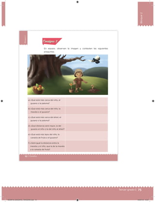 75Tercer grado |
Bloque2
52 | Desafíos
Bloque2
En equipo, observen la imagen y contesten las siguientes
preguntas.
a) ¿Qué está más cerca del niño, el
gusano o la paloma?
b) ¿Qué está más cerca del niño, la
maceta o el gusano?
c) ¿Qué está más cerca del árbol, el
gusano o la paloma?
d) ¿Qué distancia será mayor, la del
gusano al niño o la del niño al árbol?
e) ¿Qué está más lejos del niño, la
canasta de fruta o el gusano?
f) ¿Será igual la distancia entre la
maceta y el niño, que la de la maceta
a la canasta de fruta?
Actividad 1Actividad 1
Actividad 2Actividad 2
Actividad 3Actividad 3
Actividad 4Actividad 4
Consigna 1Consigna 1
Consigna 2Consigna 2
Consigna 3Consigna 3
Consigna 4Consigna 4
ConsignaConsigna
Desafios_3 alumno.indb 52 03/07/13 19:45
DESAFIO_DOCENTE_TERCERO.indd 75 04/07/13 10:37
 