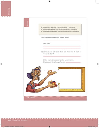 80 | Desafíos. Docente
Bloque2
56 | Desafíos
Bloque2 • El equipo 1 dice que mide 8 centímetros con 7 milímetros.
• El equipo 2 plantea que mide 9 centímetros con 7 milímetros.
• El equipo 3 argumenta que mide 8 centímetros con 2 milímetros.
a) ¿Cuál de los tres equipos tiene la razón?
¿Por qué?
b) ¿Crees que el lado corto de la foto mide más de 6 cm o
menos de 6 cm?
Utiliza una regla para comprobar tu estimación.
El lado corto de la fotografía mide:
Desafios_3 alumno.indb 56 03/07/13 19:45
DESAFIO_DOCENTE_TERCERO.indd 80 04/07/13 10:37
 