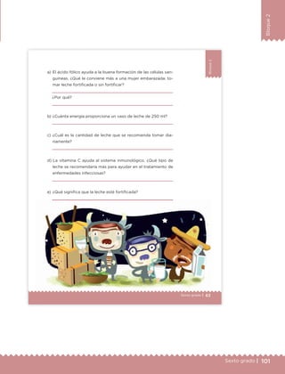 101Sexto grado |
Bloque2
63Sexto grado |
Bloque2
a) El ácido fólico ayuda a la buena formación de las células san-
guíneas. ¿Qué le conviene más a una mujer embarazada: to-
mar leche fortificada o sin fortificar?
¿Por qué?
b) ¿Cuánta energía proporciona un vaso de leche de 250 ml?
c) ¿Cuál es la cantidad de leche que se recomienda tomar dia-
riamente?
d) La vitamina C ayuda al sistema inmunológico. ¿Qué tipo de
leche se recomendaría más para ayudar en el tratamiento de
enfermedades infecciosas?
e) ¿Qué significa que la leche esté fortificada?
63Sexto grado |
ETC Desafios 6 alumno-Ok.indd 63 25/06/13 12:44
DESAFIO-DOCENTE-6-final.indd 101 27/06/13 11:48
 