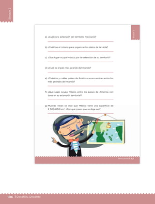 106 | Desafíos. Docente
Bloque2
Bloque2
67Sexto grado |
a) ¿Cuál es la extensión del territorio mexicano?
b) ¿Cuál fue el criterio para organizar los datos de la tabla?
c) ¿Qué lugar ocupa México por la extensión de su territorio?
d) ¿Cuál es el país más grande del mundo?
e) ¿Cuántos y cuáles países de América se encuentran entre los
más grandes del mundo?
f) ¿Qué lugar ocupa México entre los países de América con
base en su extensión territorial?
g) Muchas veces se dice que México tiene una superficie de
2 000 000 km2
. ¿Por qué creen que se diga eso?
ETC Desafios 6 alumno-Ok.indd 67 25/06/13 12:44
DESAFIO-DOCENTE-6-final.indd 106 27/06/13 11:48
 