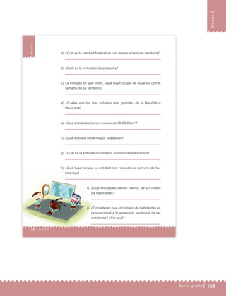 109Sexto grado |
Bloque2
70 | Desafíos
Bloque2
70 | Desafíos
a) ¿Cuál es la entidad federativa con mayor extensión territorial?
b) ¿Cuál es la entidad más pequeña?
c) La entidad en que viven, ¿qué lugar ocupa de acuerdo con el
tamaño de su territorio?
d) ¿Cuáles son los tres estados más grandes de la República
Mexicana?
e) ¿Qué entidades tienen menos de 10 000 km2
?
f) ¿Qué entidad tiene mayor población?
g) ¿Cuál es la entidad con menor número de habitantes?
h) ¿Qué lugar ocupa su entidad con respecto al número de ha-
bitantes?
i) ¿Qué entidades tienen menos de un millón
de habitantes?
j) ¿Consideran que el número de habitantes es
proporcional a la extensión territorial de las
entidades? ¿Por qué?
ETC Desafios 6 alumno-Ok.indd 70 25/06/13 12:44
DESAFIO-DOCENTE-6-final.indd 109 27/06/13 11:48
 