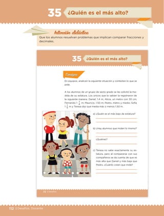 112 | Desafíos. Docente
Intención didáctica
¿Quién es el más alto?35
Que los alumnos resuelvan problemas que implican comparar fracciones y
decimales.
72 | Desafíos
En equipos, analicen la siguiente situación y contesten lo que se
pide.
A los alumnos de un grupo de sexto grado se les solicitó la me-
dida de su estatura. Los únicos que la sabían la registraron de
la siguiente manera: Daniel, 1.4 m; Alicia, un metro con 30 cm;
Fernando 1
1
m; Mauricio, 1.50 m; Pedro, metro y medio; Sofía
1 1 m y Teresa dijo que medía más o menos 1.50 m.
Actividad 1Actividad 1
Actividad 1Actividad 1
Actividad 2Actividad 2Actividad 2Actividad 2
Actividad 3Actividad 3Actividad 3Actividad 3
Actividad 4Actividad 4Actividad 4Actividad 4
ConsignaConsigna
a) ¿Quién es el más bajo de estatura?
b) ¿Hay alumnos que miden lo mismo?
¿Quiénes?
c) Teresa no sabe exactamente su es-
tatura, pero al compararse con sus
compañeros se da cuenta de que es
más alta que Daniel y más baja que
Pedro. ¿Cuánto creen que mide?
5
4
ConsignaConsigna
ConsignaConsigna
ConsignaConsigna
¿Quién es el más alto?35
ETC Desafios 6 alumno-Ok.indd 72 25/06/13 12:44
DESAFIO-DOCENTE-6-final.indd 112 27/06/13 11:48
 