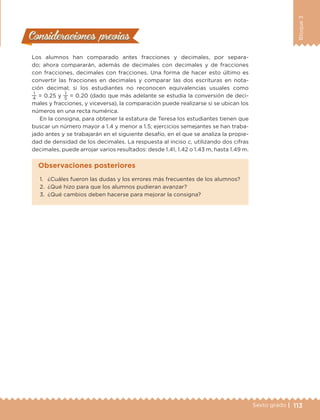 113Sexto grado |
Bloque3
Consideraciones previasConsideraciones previas
Los alumnos han comparado antes fracciones y decimales, por separa-
do; ahora compararán, además de decimales con decimales y de fracciones
con fracciones, decimales con fracciones. Una forma de hacer esto último es
convertir las fracciones en decimales y comparar las dos escrituras en nota-
ción decimal; si los estudiantes no reconocen equivalencias usuales como
1
4
= 0.25 y
1
5
= 0.20 (dado que más adelante se estudia la conversión de deci-
males y fracciones, y viceversa), la comparación puede realizarse si se ubican los
números en una recta numérica.
En la consigna, para obtener la estatura de Teresa los estudiantes tienen que
buscar un número mayor a 1.4 y menor a 1.5; ejercicios semejantes se han traba-
jado antes y se trabajarán en el siguiente desafío, en el que se analiza la propie-
dad de densidad de los decimales. La respuesta al inciso c, utilizando dos cifras
decimales, puede arrojar varios resultados: desde 1.41, 1.42 o 1.43 m, hasta 1.49 m.
1.	 ¿Cuáles fueron las dudas y los errores más frecuentes de los alumnos?
2.	 ¿Qué hizo para que los alumnos pudieran avanzar?
3.	 ¿Qué cambios deben hacerse para mejorar la consigna?
Observaciones posteriores
DESAFIO-DOCENTE-6-final.indd 113 27/06/13 11:48
 