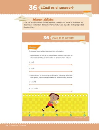 114 | Desafíos. Docente
¿Cuál es el sucesor?36
Que los alumnos identifiquen algunas diferencias entre el orden de los
decimales y el orden de los números naturales, a partir de la propiedad
de densidad.
Intención didáctica
73Sexto grado |
ConsignaConsigna
ConsignaConsigna
ConsignaConsigna
¿Cuál es el sucesor?36
Actividad 1Actividad 1
Actividad 1Actividad 1
Actividad 2Actividad 2Actividad 2Actividad 2
Actividad 3Actividad 3Actividad 3Actividad 3
Actividad 4Actividad 4Actividad 4Actividad 4
ConsignaConsigna
En parejas, lleven a cabo las siguientes actividades.
1. Representen en una recta numérica los números naturales in-
dicados e identifiquen entre ellos un tercer número natural.
a) 1.2 y 1.3
b) 1.23 y 1.24
a) 6 y 8
b) 4 y 5
2. Representen en una recta numérica los números decimales
indicados e identifiquen entre ellos un tercer número decimal.
ETC Desafios 6 alumno-Ok.indd 73 25/06/13 12:44
DESAFIO-DOCENTE-6-final.indd 114 27/06/13 11:48
 