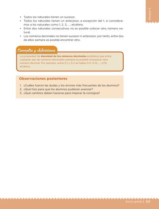 117Sexto grado |
Bloque3
• Todos los naturales tienen un sucesor.
• Todos los naturales tienen un antecesor, a excepción del 1, si considera-
mos a los naturales como 1, 2, 3, …, etcétera.
• Entre dos naturales consecutivos no es posible colocar otro número na-
tural.
• Los números decimales no tienen sucesor ni antecesor, por tanto, entre dos
de ellos siempre es posible encontrar otro.
La propiedad de densidad de los números decimales establece que entre
cualquier par de números decimales siempre es posible incorporar otro
número decimal. Por ejemplo, entre 0.1 y 0.2 se hallan 0.11, 0.12, …, 0.15,
etcétera.
Conceptos y deﬁnicionesConceptos y deﬁniciones
1. ¿Cuáles fueron las dudas y los errores más frecuentes de los alumnos?
2. ¿Qué hizo para que los alumnos pudieran avanzar?
3. ¿Qué cambios deben hacerse para mejorar la consigna?
Observaciones posteriores
DESAFIO-DOCENTE-6-final.indd 117 27/06/13 11:48
 