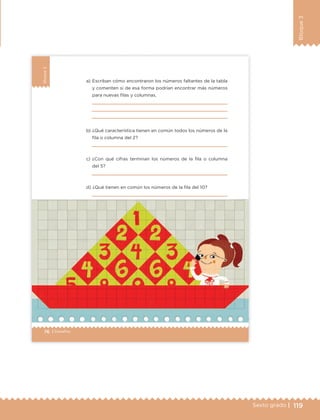 119Sexto grado |
Bloque3
76 | Desafíos
Bloque3
a) Escriban cómo encontraron los números faltantes de la tabla
y comenten si de esa forma podrían encontrar más números
para nuevas filas y columnas.
b) ¿Qué característica tienen en común todos los números de la
fila o columna del 2?
c) ¿Con qué cifras terminan los números de la fila o columna
del 5?
d) ¿Qué tienen en común los números de la fila del 10?
ETC Desafios 6 alumno-Ok.indd 76 25/06/13 12:44
DESAFIO-DOCENTE-6-final.indd 119 27/06/13 11:48
 