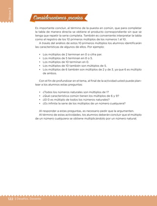 122 | Desafíos. Docente
Bloque3
Consideraciones previasConsideraciones previas
Es importante concluir, al término de la puesta en común, que para completar
la tabla de manera directa se obtiene el producto correspondiente sin que se
tenga que repetir la serie completa. También es conveniente interpretar la tabla
como el registro de los 10 primeros múltiplos de los números 1 al 10.
A través del análisis de estos 10 primeros múltiplos los alumnos identificarán
las características de algunos de ellos. Por ejemplo:
•	 Los múltiplos de 2 terminan en 0 o cifra par.
•	 Los múltiplos de 5 terminan en 0 o 5.
•	 Los múltiplos de 10 terminan en 0.
•	 Los múltiplos de 10 también son múltiplos de 5.
•	 Los múltiplos de 6 también son múltiplos de 2 y de 3, ya que 6 es múltiplo
de ambos.
Con el fin de profundizar en el tema, al final de la actividad usted puede plan-
tear a los alumnos estas preguntas:
•	 ¿Todos los números naturales son múltiplos de 1?
•	 ¿Qué característica común tienen los múltiplos de 6 y 9?
•	 ¿El 0 es múltiplo de todos los números naturales?
•	 ¿Es infinita la serie de los múltiplos de un número cualquiera?
Al responder a estas preguntas, es necesario pedir que la argumenten.
Al término de estas actividades, los alumnos deberán concluir que el múltiplo
de un número cualquiera se obtiene multiplicándolo por un número natural.
DESAFIO-DOCENTE-6-final.indd 122 27/06/13 11:48
 