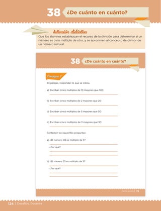124 | Desafíos. Docente
Intención didáctica
¿De cuánto en cuánto?38
Que los alumnos establezcan el recurso de la división para determinar si un
número es o no múltiplo de otro, y se aproximen al concepto de divisor de
un número natural.
79Sexto grado |
ConsignaConsigna
ConsignaConsigna
ConsignaConsigna
¿De cuánto en cuánto?38
ConsignaConsigna
ConsignaConsigna
ConsignaConsigna
En parejas, respondan lo que se indica.
a) Escriban cinco múltiplos de 10 mayores que 100:
b) Escriban cinco múltiplos de 2 mayores que 20:
c) Escriban cinco múltiplos de 5 mayores que 50:
d) Escriban cinco múltiplos de 3 mayores que 30:
Contesten las siguientes preguntas:
a) ¿El número 48 es múltiplo de 3?
¿Por qué?
b) ¿El número 75 es múltiplo de 5?
¿Por qué?
ETC Desafios 6 alumno-Ok.indd 79 25/06/13 12:44
DESAFIO-DOCENTE-6-final.indd 124 27/06/13 11:48
 