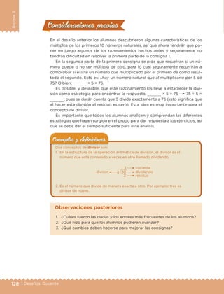 128 | Desafíos. Docente
Bloque3
Consideraciones previasConsideraciones previas
En el desafío anterior los alumnos descubrieron algunas características de los
múltiplos de los primeros 10 números naturales, así que ahora tendrán que po-
ner en juego algunos de los razonamientos hechos antes y seguramente no
tendrán dificultad en resolver la primera parte de la consigna 1.
En la segunda parte de la primera consigna se pide que resuelvan si un nú-
mero puede o no ser múltiplo de otro, para lo cual seguramente recurrirán a
comprobar si existe un número que multiplicado por el primero dé como resul-
tado el segundo. Esto es: ¿hay un número natural que al multiplicarlo por 5 dé
75? O bien, × 5 = 75.
Es posible, y deseable, que este razonamiento los lleve a establecer la divi-
sión como estrategia para encontrar la respuesta: × 5 = 75 75 ÷ 5 =
; pues se darán cuenta que 5 divide exactamente a 75 (esto significa que
al hacer esta división el residuo es cero). Esta idea es muy importante para el
concepto de divisor.
Es importante que todos los alumnos analicen y comprendan las diferentes
estrategias que hayan surgido en el grupo para dar respuesta a los ejercicios, así
que se debe dar el tiempo suficiente para este análisis.
Dos conceptos de divisor son:
1. En la estructura de la operación aritmética de división, el divisor es el
número que está contenido x veces en otro llamado dividendo.
20
2
3
6
cociente
divisor dividendo
residuo
2. Es el número que divide de manera exacta a otro. Por ejemplo: tres es
divisor de nueve.
Conceptos y deﬁnicionesConceptos y deﬁniciones
1. ¿Cuáles fueron las dudas y los errores más frecuentes de los alumnos?
2. ¿Qué hizo para que los alumnos pudieran avanzar?
3. ¿Qué cambios deben hacerse para mejorar las consignas?
Observaciones posteriores
DESAFIO-DOCENTE-6-final.indd 128 27/06/13 11:48
 