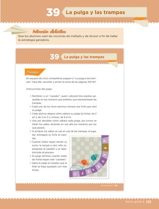 129Sexto grado |
Intención didáctica
La pulga y las trampas39
Que los alumnos usen las nociones de múltiplo y de divisor a fin de hallar
la estrategia ganadora.
83Sexto grado |
ConsignaConsigna
ConsignaConsigna
ConsignaConsigna
La pulga y las trampas39
Actividad 1Actividad 1
Actividad 1Actividad 1
Actividad 2Actividad 2Actividad 2Actividad 2
Actividad 3Actividad 3Actividad 3Actividad 3
Actividad 4Actividad 4Actividad 4Actividad 4
ConsignaConsigna
En equipos de cinco compañeros jueguen a “La pulga y las tram-
pas”. Para ello, recorten y armen la recta de las páginas 163-167.
Instrucciones del juego:
•	 Nombren a un “cazador”, quien colocará tres piedras pe-
queñas en los números que prefiera, que representarán las
trampas.
•	 Cada uno de los otros alumnos tomará una ficha que será
su pulga.
•	 Cada alumno elegirá cómo saltará su pulga (la ficha): de 2
en 2, de 3 en 3 o, incluso, de 9 en 9.
•	 Una vez decidido cómo saltará cada pulga, por turnos se
harán los saltos diciendo en voz alta los números por los
que pasará.
•	 Si al hacer los saltos se cae en una de las trampas, el juga-
dor entregará su ficha al caza-
dor.
•	 Cuando todos hayan tenido su
turno, le tocará a otro niño re-
presentar al cazador y se repe-
tirá todo el proceso.
•	 El juego termina cuando todas
las fichas hayan sido “cazadas”.
•	 Gana el juego el cazador que al
final se haya quedado con más
fichas.
ETC Desafios 6 alumno-Ok.indd 83 25/06/13 12:44
DESAFIO-DOCENTE-6-final.indd 129 27/06/13 11:48
 